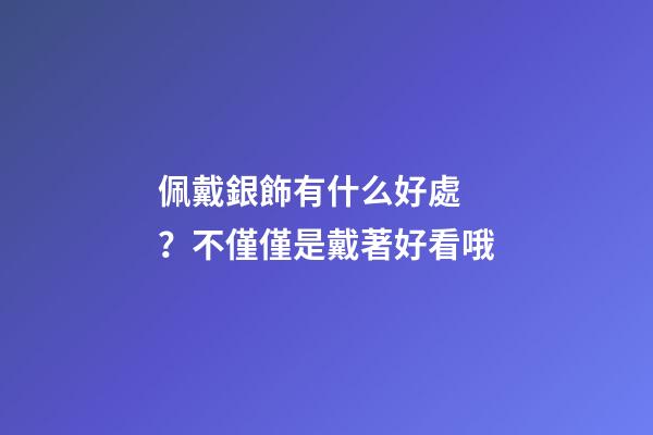 佩戴銀飾有什么好處？不僅僅是戴著好看哦